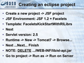 Creating an eclipse project Create a new project -> JSF project JSF Environment: JSF 1.2 + Facelets Template: FaceletsKickStartWithRILibrs Next Servlet version: 2.5 Runtime -> New -> Tomcat7 -> Browse... Next ...Next... Finish NOTE:  DELETE  .../WEB-INF/lib/el-api.jar Go to project -> Run as -> Run on Server 