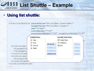 List Shuttle – Example Using list shuttle: ... <rich:listShuttle  sourceValue ="#{toolBar.freeItems}" targetValue ="#{toolBar.items}"  var ="items"  listsHeight ="150" sourceListWidth ="130" targetListWidth="130"  sourceCaptionLabel ="Available Items" targetCaptionLabel ="Currently Active Items" converter ="listShuttleconverter">  <rich:column width="18">  <h:graphicImage value="#{ items.iconURI }"> </h:graphicImage> </rich:column> <rich:column> <h:outputText value="#{ items.label }"></h:outputText> </rich:column> </rich:listShuttle> ... 
