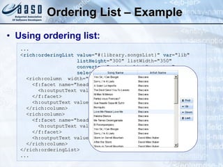 Ordering List – Example Using ordering list: ... < rich:orderingList   value ="#{library.songsList}"  var ="lib"  listHeight ="300" listWidth="350"  converter ="orderingListConverter"  selection ="#{library.selectedSongsSet}"> <rich:column  width="180"> <f:facet name="header"> <h:outputText value="Song Name" /> </f:facet>  <h:outputText value="#{ lib.title }"  / > </rich:column> <rich:column>  <f:facet name="header"> <h:outputText value="Artist Name" /> </f:facet> <h:outputText   value="#{ lib.album.artist.name }"  / ><br/> </rich:column> </rich:orderingList> ... 
