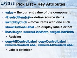 Pick List – Key Attributes value  – the current value of the component <f:selectItem(s)>  – define source items switchByClick  – move items with one click showButtonsLabel  – to display labels or not listsHeight ,  sourceListWidth ,  targetListWidth Resizing copyAllControlLabel ,  copyControlLabel ,  removeControlLabel ,  removeAllControlLabel Labels definition 