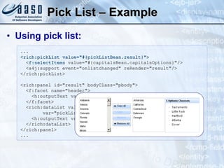 Pick List – Example Using pick list: ... <rich:pickList value="#{pickListBean.result}"> < f:selectItems  value="#{capitalsBean.capitalsOptions}"/>   <a4j:support event="onlistchanged" reRender="result"/> </rich:pickList>          <rich:panel id="result" bodyClass="pbody">   <f:facet name="header">     <h:outputText value="#{pickListBean.items} Options Choosen" / >   </f:facet>   <rich:dataList value="#{pickListBean.result}"  var="pickList" rendered="#{pickListBean.items>0}">      <h:outputText value="#{pickList}"/>   </rich:dataList>  </rich:panel>  ... 