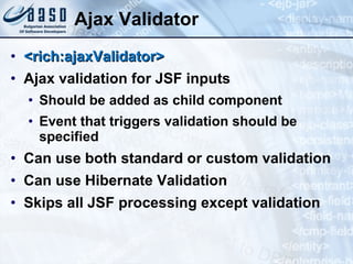 Ajax Validator <rich:ajaxValidator>   Ajax validation for JSF inputs Should be added as child component Event that triggers validation should be specified Can use both standard or custom validation Can use Hibernate Validation Skips all JSF processing except validation 