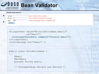 Bean Validator <rich:beanValidator>   Validation using Hibernate constraints: ... <h:inputText value="#{validationBean.email}"  id="email">   <rich:beanValidator summary="Invalid email"/> </h:inputText> <rich:message for="email" />  ... public class ValidationBean {  ...      @Email     @NotEmpty     private String email;       /* Corresponding Getters and Setters */  ... 