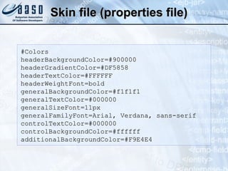 Skin file (properties file) #Colors headerBackgroundColor=#900000 headerGradientColor=#DF5858 headerTextColor=#FFFFFF headerWeightFont=bold generalBackgroundColor=#f1f1f1 generalTextColor=#000000 generalSizeFont=11px generalFamilyFont=Arial, Verdana, sans-serif controlTextColor=#000000 controlBackgroundColor=#ffffff additionalBackgroundColor=#F9E4E4 