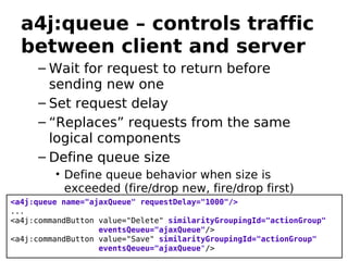 a4j:queue – controls traffic
  between client and server
     – Wait for request to return before
       sending new one
     – Set request delay
     – “Replaces” requests from the same
       logical components
     – Define queue size
         • Define queue behavior when size is
           exceeded (fire/drop new, fire/drop first)
<a4j:queue name="ajaxQueue" requestDelay="1000"/>
...
<a4j:commandButton value="Delete" similarityGroupingId="actionGroup"
                   eventsQeueu="ajaxQueue"/>
<a4j:commandButton value="Save" similarityGroupingId="actionGroup"
                   eventsQeueu="ajaxQueue"/>
 