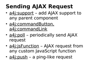 Sending AJAX Request
• a4j:support – add AJAX support to
  any parent component
• a4j:commandButton,
  a4j:commandLink
• a4j:poll – periodically send AJAX
  request
• a4j:jsFunction – AJAX request from
  any custom JavaScript function
• a4j:push – a ping-like request
 
