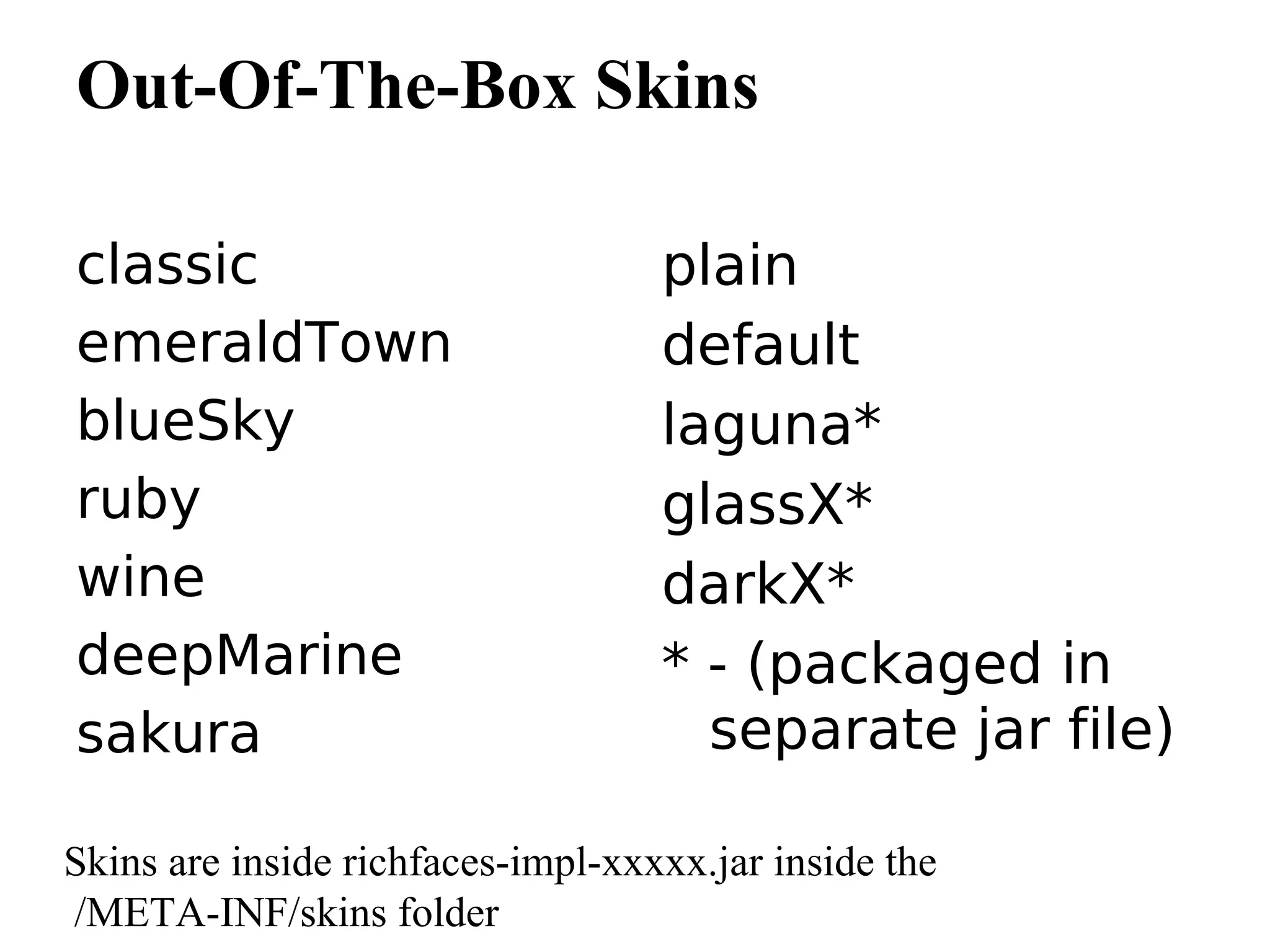 Out-Of-The-Box Skins

classic                            plain
emeraldTown                        default
blueSky                            laguna*
ruby                               glassX*
wine                               darkX*
deepMarine                         * - (packaged in
sakura                               separate jar file)

Skins are inside richfaces-impl-xxxxx.jar inside the
/META-INF/skins folder
 