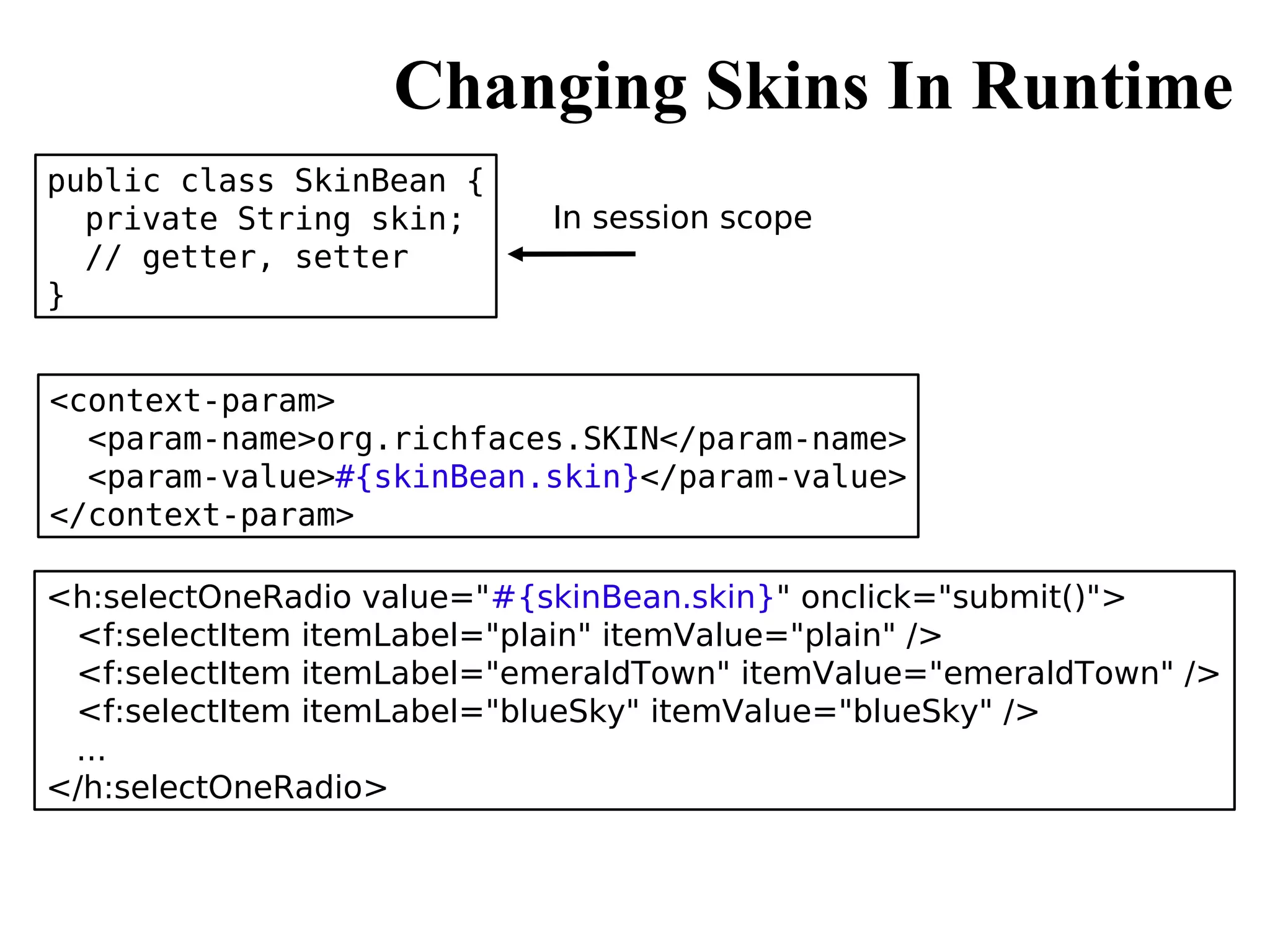 Changing Skins In Runtime
public class SkinBean {
  private String skin;      In session scope
  // getter, setter
}


<context-param>
  <param-name>org.richfaces.SKIN</param-name>
  <param-value>#{skinBean.skin}</param-value>
</context-param>

<h:selectOneRadio value="#{skinBean.skin}" onclick="submit()">
 <f:selectItem itemLabel="plain" itemValue="plain" />
 <f:selectItem itemLabel="emeraldTown" itemValue="emeraldTown" />
 <f:selectItem itemLabel="blueSky" itemValue="blueSky" />
 ...
</h:selectOneRadio>
 