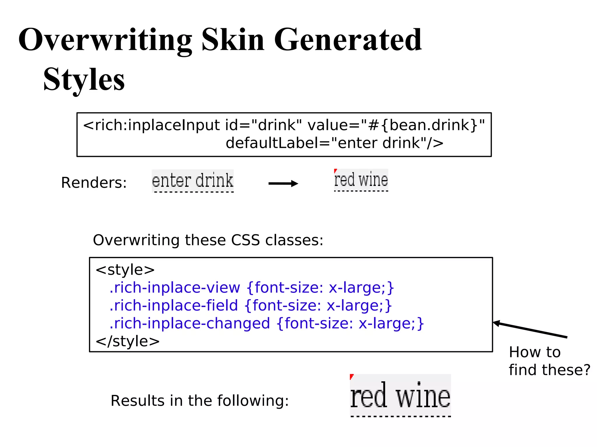Overwriting Skin Generated
 Styles
    <rich:inplaceInput id="drink" value="#{bean.drink}"
                       defaultLabel="enter drink"/>

  Renders:


     Overwriting these CSS classes:
      <style>
       .rich-inplace-view {font-size: x-large;}
       .rich-inplace-field {font-size: x-large;}
       .rich-inplace-changed {font-size: x-large;}
      </style>
                                                          How to
                                                          find these?

        Results in the following:
 