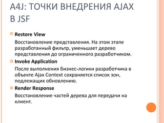 A4J:  ТОЧКИ ВНЕДРЕНИЯ  AJAX  В  JSF Restore   View Восстановление представления. На этом этапе разработанный фильтр ,  уменьшает дерево представления до ограниченного разработчиком. Invoke Application После выполнения бизнес - логики разработчика в объекте  Ajax Context  сохраняется список зон ,  подлежащих обновлению . Render Response Восстановление частей дерева для передачи на клиент . 