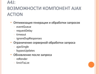 A4J:  ВОЗМОЖНОСТИ   КОМПОНЕНТ  AJAX ACTION Оптимизация генерации и обработки запросов eventQueue requestDelay timeout ignoreDupResponses Ограничение серверной обработки запроса ajaxSingle bypassUpdates Обновление после запроса reRender limitToList 