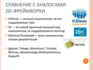 СРАВНЕНИЕ С АНАЛОГАМИ:  JSF- ФРЕЙМВОРКИ ICEfaces  — меньше компонентов, не все поддерживают  Ajax ZK  — не самый приятный внешний вид компонентов, не поддерживается  skinning MyFaces/Tomahawk — мало компонентов, плохая документация Другие:  Tobago ,  Woodstock ,  Trinidad ,  RCFaces ,  Netadvantage , WebGalileoFaces ,  QuipuKit  