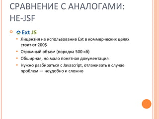 СРАВНЕНИЕ С АНАЛОГАМИ: НЕ- JSF Лицензия на использование Ext в коммерческих целях стоит от 200$ Огромный объем (порядка 500 кб) Обширная, но мало понятная документация Нужно разбираться с  Javascript,  отлаживать в случае проблем — неудобно и сложно 