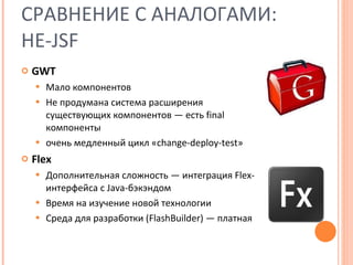 СРАВНЕНИЕ С АНАЛОГАМИ: НЕ- JSF GWT Мало компонентов Не продумана система расширения существующих компонентов — есть  final  компоненты очень медленный цикл « change-deploy-test » Flex Дополнительная сложность — интеграция  Flex- интерфейса с  Java- бэкэндом Время на изучение новой технологии Среда для разработки  (FlashBuilder)  — платная 