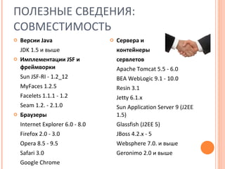 ПОЛЕЗНЫЕ СВЕДЕНИЯ:  СОВМЕСТИМОСТЬ Версии  Java JDK 1.5  и выше Имплементации  JSF  и фреймворки Sun JSF-RI - 1.2_12 MyFaces 1.2.5 Facelets 1.1.1 - 1.2 Seam 1.2. - 2.1.0 Браузеры Internet Explorer 6.0 - 8.0 Firefox 2.0 - 3.0 Opera 8.5 - 9.5 Safari 3.0 Google Chrome Сервера и контейнеры  сервлетов Apache Tomcat 5.5 - 6.0 BEA WebLogic 9.1 - 10.0 Resin 3.1 Jetty 6.1.x Sun Application Server 9 (J2EE 1.5) Glassfish (J2EE 5) JBoss 4.2.x - 5 Websphere 7.0.  и выше Geronimo 2.0  и выше 
