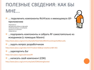 ПОЛЕЗНЫЕ СВЕДЕНИЯ :  КАК БЫ МНЕ... ... подключить компоненты  RichFaces  к имеющемуся  JSF- приложению <dependency> <groupId>org.richfaces.ui</groupId> <artifactId>richfaces-ui</artifactId> <version>3.3. 1 </version> </dependency> ...подправить компоненты и собрать  RF  самостоятельно из исходников (с помощью  Maven) http://www.jboss.org/community/wiki/HowToBuildRichFacesSnapshotManually ...задать вопрос разработчикам http://www.jboss.org/index.html?module=bb&op=viewforum&f=261 ...зарепортить баг https://jira.jboss.org/jira/browse/RF ...написать свой компонент ( CDK) http://www.jboss.org/community/wiki/CDKGettingStarted 
