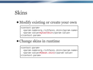 Skins
● Modify   existing or create your own
  <context-param>
    <param-name>org.richfaces.skin</param-name>
    <param-value>myCoolSkin</param-value>
  </context-param>

● Change   skins in runtime
  <context-param>
    <param-name>org.richfaces.skin</param-name>
    <param-value>#{bean.skin}</param-value>
  </context-param>
 