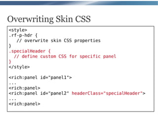 Overwriting Skin CSS
<style>
.rf-p-hdr {
   // overwrite skin CSS properties
}
.specialHeader {
  // define custom CSS for specific panel
}
</style>

<rich:panel id="panel1">
...
<rich:panel>
<rich:panel id="panel2" headerClass="specialHeader">
...
<rich:panel>
 