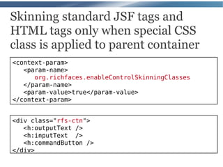 Skinning standard JSF tags and
HTML tags only when special CSS
class is applied to parent container
<context-param>
   <param-name>
      org.richfaces.enableControlSkinningClasses
   </param-name>
   <param-value>true</param-value>
</context-param>


<div class="rfs-ctn">
   <h:outputText />
   <h:inputText />
   <h:commandButton />
</div>
 