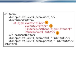 <h:form>
   <h:input value="#{bean.word}"/>
   <h:commandButton>
      <f:ajax event="click" 1
              execute="@form" 2
              listener="#{bean.ajaxListener}"
              render="out1 out2"/> 3
   </h:commandButton>
   <h:input value="#{bean.text}" id="out1"/>
   <h:input value="#{bean.phrase}" id="out2"/>
</h:form>
 