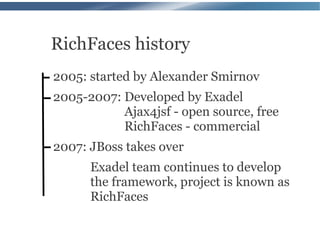 RichFaces history
2005: started by Alexander Smirnov
2005-2007: Developed by Exadel
           Ajax4jsf - open source, free
           RichFaces - commercial
2007: JBoss takes over
      Exadel team continues to develop
      the framework, project is known as
      RichFaces
 