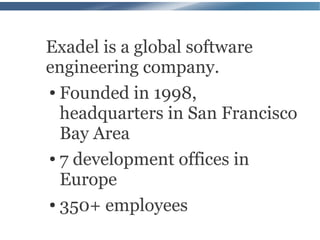 Exadel is a global software
engineering company.
● Founded in 1998,


  headquarters in San Francisco
  Bay Area
● 7 development offices in


  Europe
● 350+ employees
 