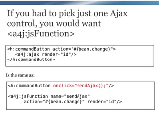 If you had to pick just one Ajax
control, you would want
<a4j:jsFunction>
<h:commandButton action="#{bean.change}">
   <a4j:ajax render="id"/>
</h:commandButton>


Is the same as:

 <h:commandButton onclick="sendAjax();"/>

 <a4j:jsFunction name="sendAjax"
       action="#{bean.change}" render="id"/>
 