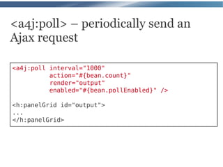 <a4j:poll> – periodically send an
Ajax request

<a4j:poll interval="1000"
          action="#{bean.count}"
          render="output"
          enabled="#{bean.pollEnabled}" />

<h:panelGrid id="output">
...
</h:panelGrid>
 