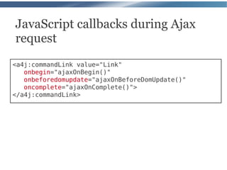JavaScript callbacks during Ajax
request
<a4j:commandLink value="Link"
   onbegin="ajaxOnBegin()"
   onbeforedomupdate="ajaxOnBeforeDomUpdate()"
   oncomplete="ajaxOnComplete()">
</a4j:commandLink>
 