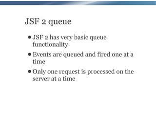 JSF 2 queue
● JSF2 has very basic queue
 functionality
● Events   are queued and fired one at a
 time
● Only one request is processed on the
 server at a time
 