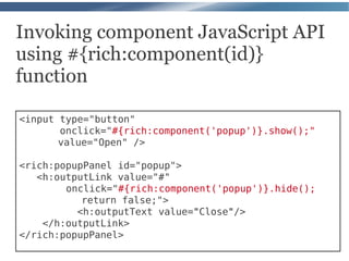 Invoking component JavaScript API
using #{rich:component(id)}
function

<input type="button"
       onclick="#{rich:component('popup')}.show();"
       value="Open" />

<rich:popupPanel id="popup">
   <h:outputLink value="#"
        onclick="#{rich:component('popup')}.hide();
           return false;">
          <h:outputText value="Close"/>
    </h:outputLink>
</rich:popupPanel>
 