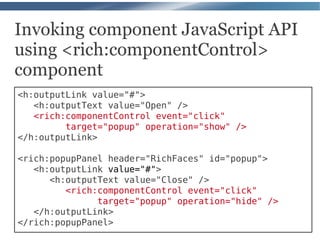 Invoking component JavaScript API
using <rich:componentControl>
component
<h:outputLink value="#">
   <h:outputText value="Open" />
   <rich:componentControl event="click"
         target="popup" operation="show" />
</h:outputLink>

<rich:popupPanel header="RichFaces" id="popup">
   <h:outputLink value="#">
      <h:outputText value="Close" />
         <rich:componentControl event="click"
               target="popup" operation="hide" />
   </h:outputLink>
</rich:popupPanel>
 