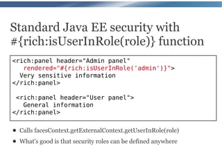 Standard Java EE security with
#{rich:isUserInRole(role)} function
<rich:panel header="Admin panel"
   rendered="#{rich:isUserInRole('admin')}">
  Very sensitive information
</rich:panel>

 <rich:panel header="User panel">
   General information
</rich:panel>

●   Calls facesContext.getExternalContext.getUserInRole(role)
●   What's good is that security roles can be defined anywhere
 