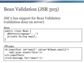 Bean Validation (JSR 303)
JSF 2 has support for Bean Validation
(validation done on server)
Bean:
public class Bean {
   @Pattern(regexp="...")
   private String email;
}

JSF page:
<h:inputText id="email" value="#{bean.email}">
    <a4j:ajax event="blur"/>
</h:inputText>
<rich:message for="email"/>
 