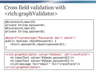 Cross field validation with
<rich:graphValidator>
@Size(min=5,max=15)
private String password1;
@Size(min=5,max=15)
private String password2;

@AssertTrue(message="Passwords don't match")
public boolean checkPassword() {
   return password1.equals(password1);
}

<rich:graphValidator value="#{bean}" id="crossField">
   <h:inputText value="#{bean.password1}"/>
   <h:inputText value="#{bean.password2}"/>
   <rich:message for="email" for="crossField"/>
</rich:graphValidator>
 