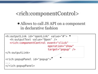 <rich:componentControl>
       ● Allows  to call JS API on a component
         in declarative fashion
<h:outputLink id="openLink" value="#">
   <h:outputText value="Open" />
   <rich:componentControl event="click"
                          operation="show"
                          target="popup" />
</h:outputLink>

<rich:popupPanel id="popup">
...
</rich:popupPanel>
 