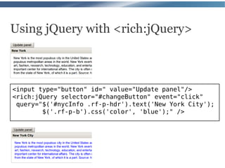 Using jQuery with <rich:jQuery>



<input type="button" id=" value="Update panel"/>
<rich:jQuery selector="#changeButton" event="click"
 query="$('#nycInfo .rf-p-hdr').text('New York City');
        $('.rf-p-b').css('color', 'blue');" />
 