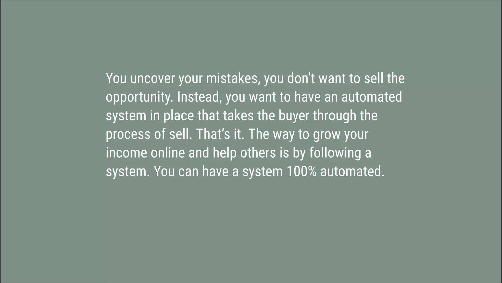 You uncover your mistakes, you don’t want to sell the
opportunity. Instead, you want to have an automated
system in place that takes the buyer through the
process of sell. That’s it. The way to grow your
income online and help others is by following a
system. You can have a system 100% automated.
 