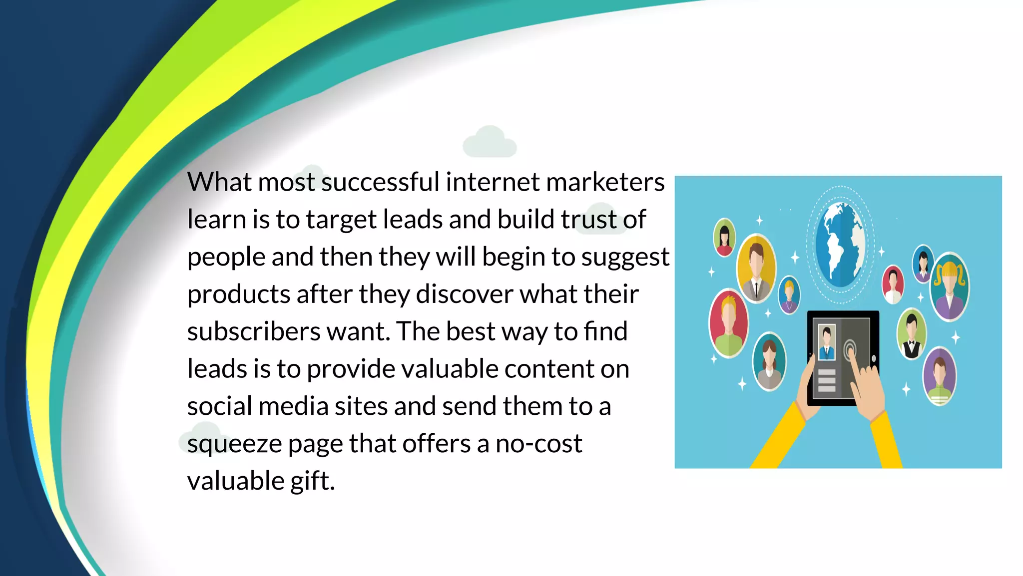 What most successful internet marketers
learn is to target leads and build trust of
people and then they will begin to suggest
products after they discover what their
subscribers want. The best way to find
leads is to provide valuable content on
social media sites and send them to a
squeeze page that offers a no-cost
valuable gift.
 