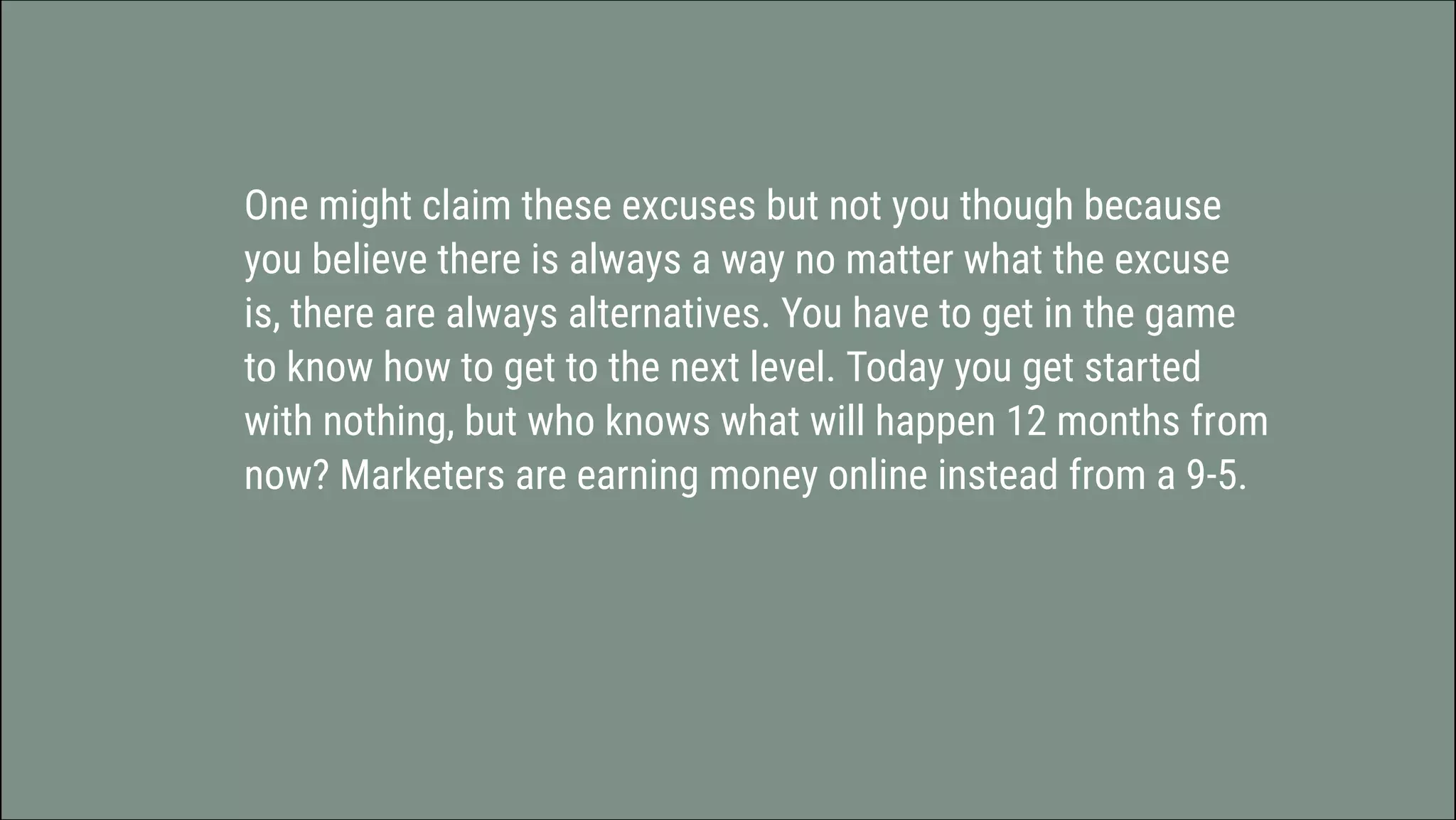 One might claim these excuses but not you though because
you believe there is always a way no matter what the excuse
is, there are always alternatives. You have to get in the game
to know how to get to the next level. Today you get started
with nothing, but who knows what will happen 12 months from
now? Marketers are earning money online instead from a 9-5.
 