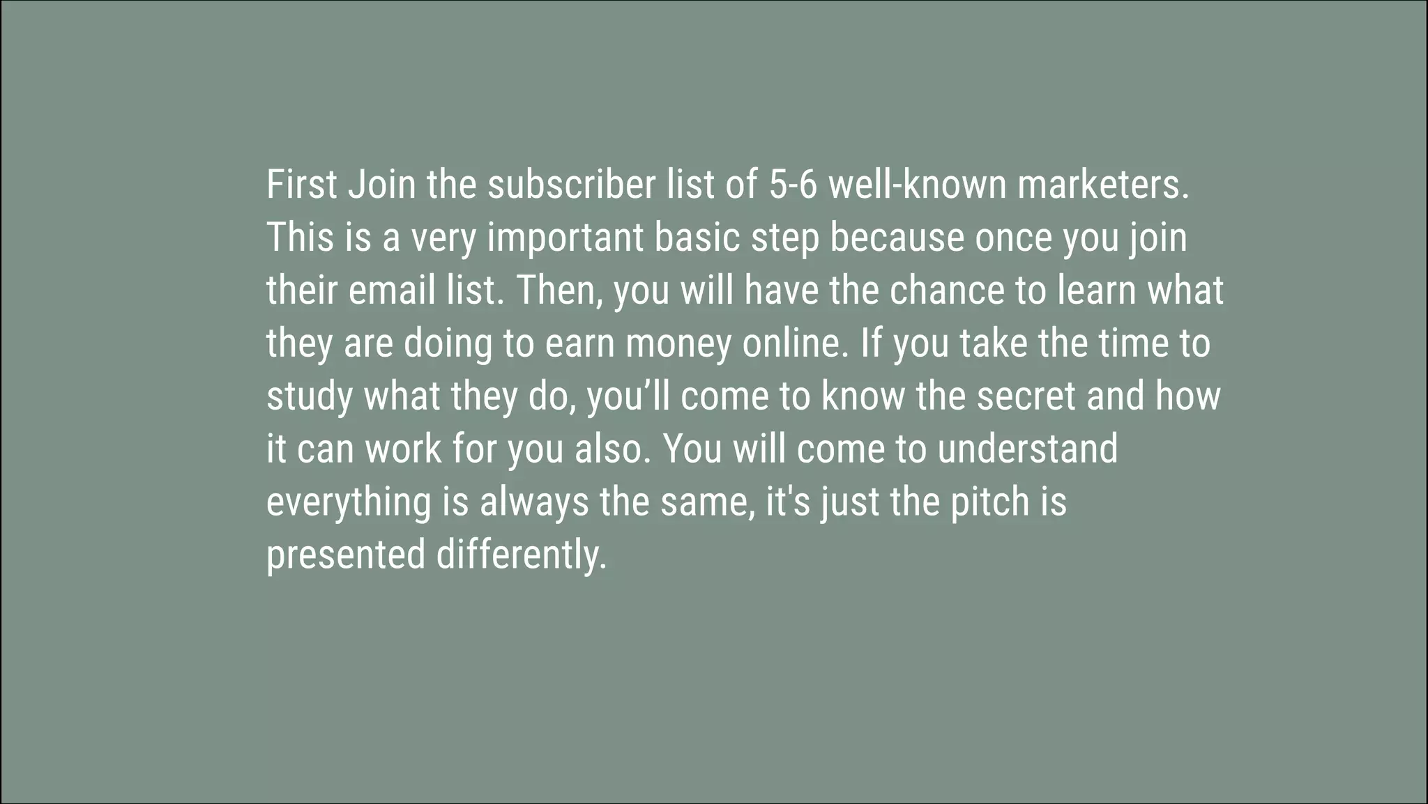 First Join the subscriber list of 5-6 well-known marketers.
This is a very important basic step because once you join
their email list. Then, you will have the chance to learn what
they are doing to earn money online. If you take the time to
study what they do, you’ll come to know the secret and how
it can work for you also. You will come to understand
everything is always the same, it's just the pitch is
presented differently.
 