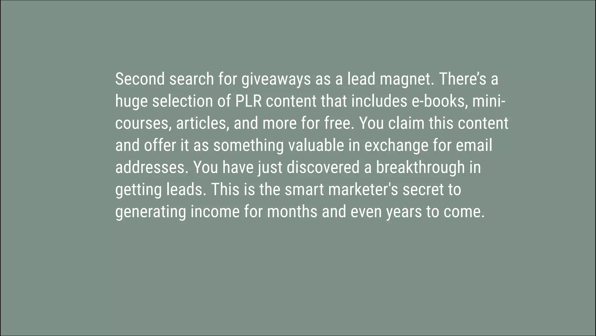Second search for giveaways as a lead magnet. There’s a
huge selection of PLR content that includes e-books, mini-
courses, articles, and more for free. You claim this content
and offer it as something valuable in exchange for email
addresses. You have just discovered a	breakthrough in
getting leads. This is the smart marketer's secret to
generating income for months and even years to come.
 