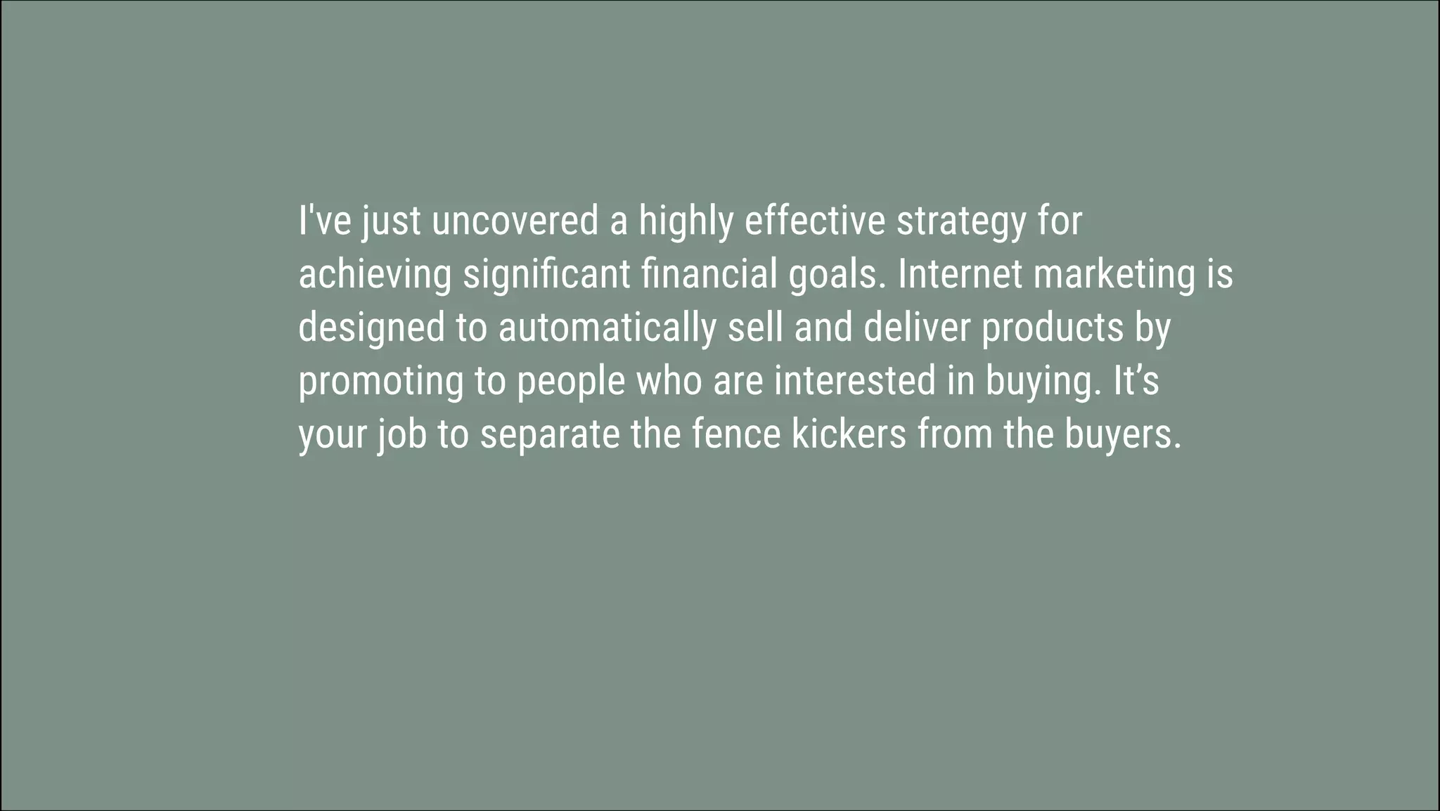 I've just uncovered a highly effective strategy for
achieving significant financial goals. Internet marketing is
designed to automatically sell and deliver products by
promoting to people who are interested in buying. It’s
your job to separate the fence kickers from the buyers.
 