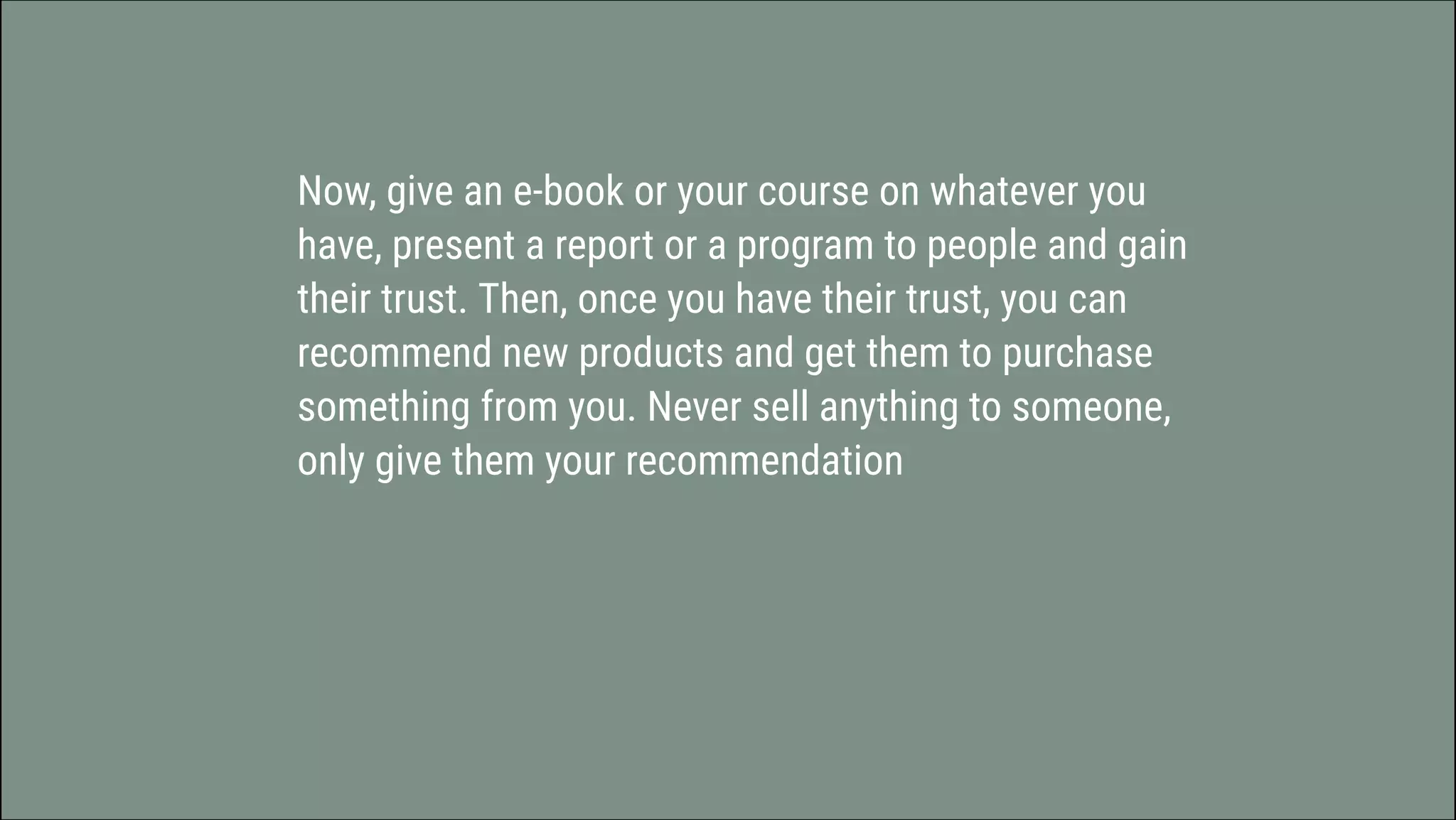 Now, give an e-book or your course on whatever you
have, present a report or a program to people and gain
their trust. Then, once you have their trust, you can
recommend new products and get them to purchase
something from you. Never sell anything to someone,
only give them your recommendation
 
