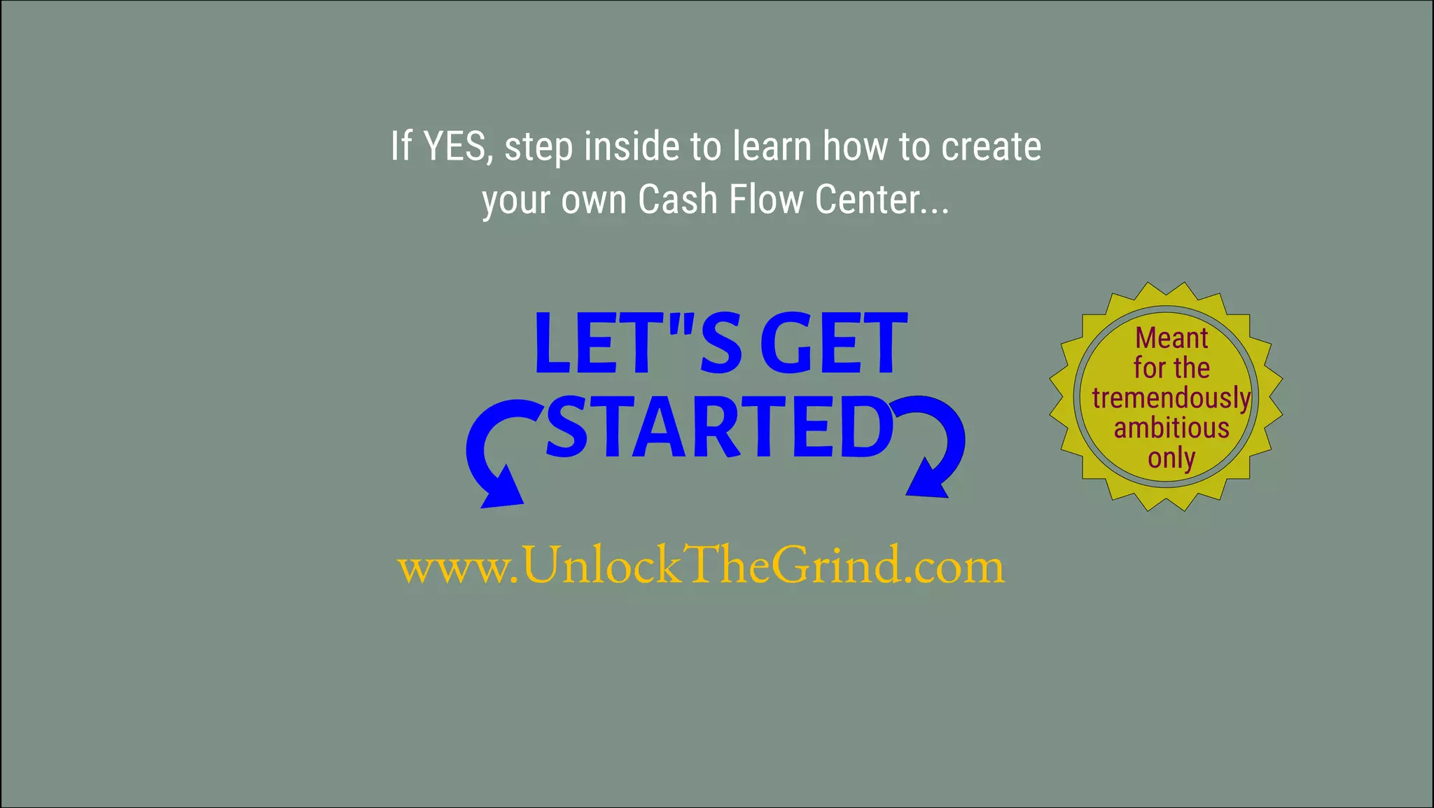 www.UnlockTheGrind.com
If YES, step inside to learn how to create
your own Cash Flow Center...
LET"S GET
STARTED
Meant
for the
tremendously
ambitious
only
 