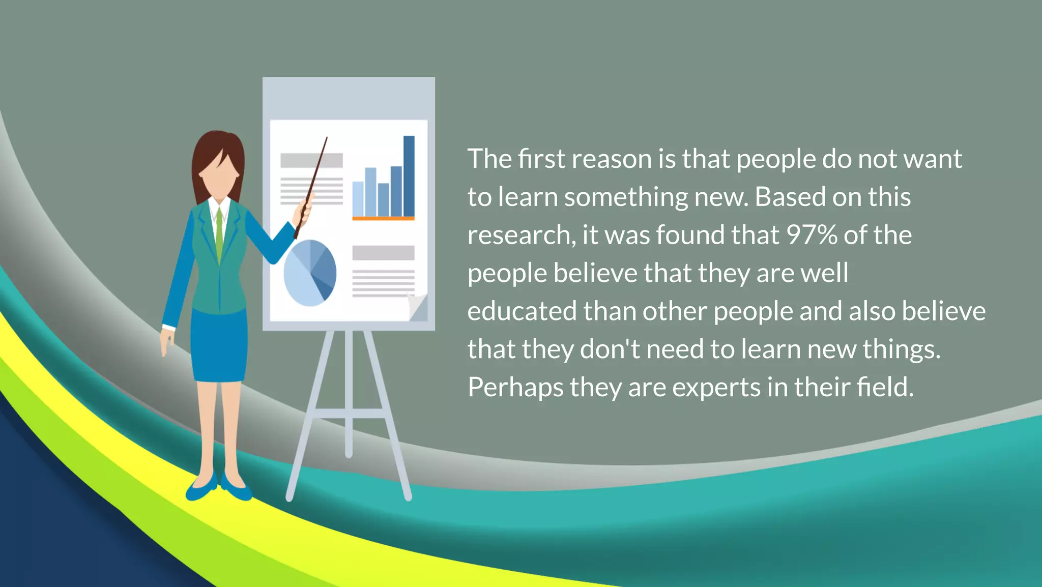 The first reason is that people do not want
to learn something new. Based on this
research, it was found that 97% of the
people believe that they are well
educated than other people and also believe
that they don't need to learn new things.
Perhaps they are experts in their field.
 