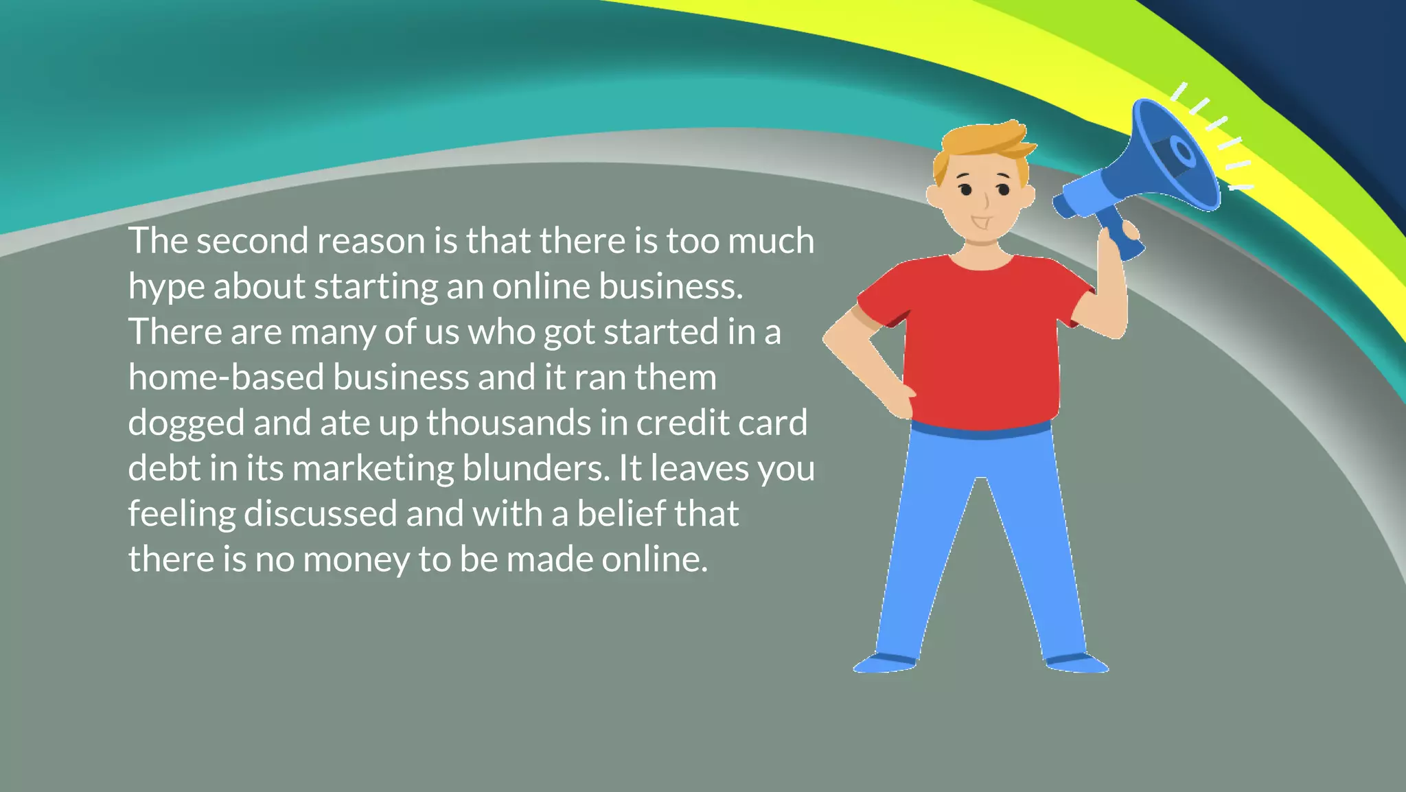 The second reason is that there is too much
hype about starting an online business.
There are many of us who got started in a
home-based business and it ran them
dogged and ate up thousands in credit card
debt in its marketing blunders. It leaves you
feeling discussed and with a belief that
there is no money to be made online.
 