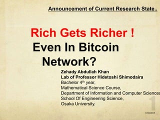 Rich Gets Richer !
Even In Bitcoin
Network?
Announcement of Current Research State..
Zehady Abdullah Khan
Lab of Professor Hidetoshi Shimodaira
Bachelor 4th year,
Mathematical Science Course,
Department of Information and Computer Sciences
School Of Engineering Science,
Osaka University.
3/30/2015
 