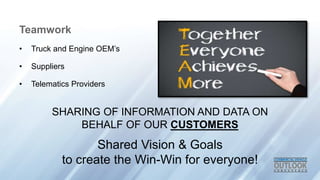 Teamwork
? Truck and Engine OEMs
? Suppliers
? Telematics Providers
SHARING OF INFORMATION AND DATA ON
BEHALF OF OUR CUSTOMERS
Shared Vision & Goals
to create the Win-Win for everyone!
 