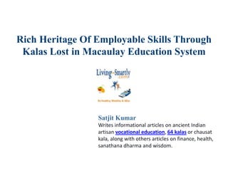 Rich Heritage Of Employable Skills Through
Kalas Lost in Macaulay Education System
Satjit Kumar
Writes informational articles on ancient Indian
artisan vocational education, 64 kalas or chausat
kala, along with others articles on finance, health,
sanathana dharma and wisdom.
 